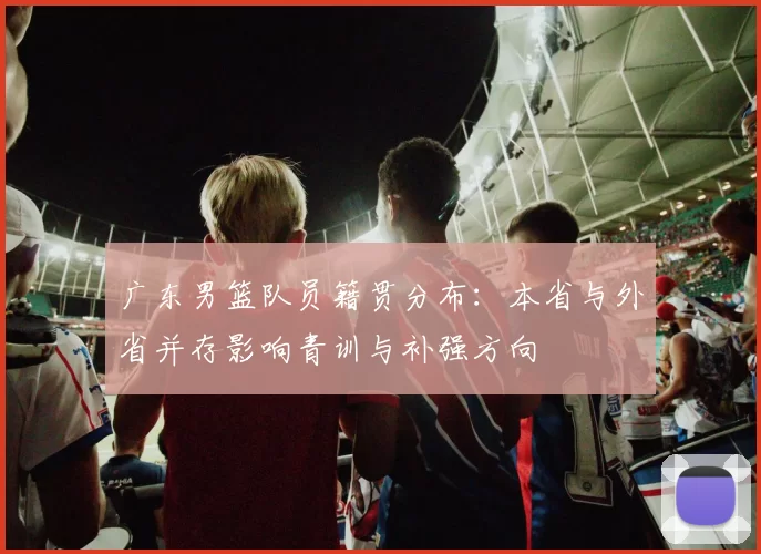 广东男篮队员籍贯分布：本省与外省并存影响青训与补强方向