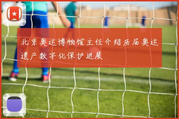 北京奥运博物馆主任介绍历届奥运遗产数字化保护进展