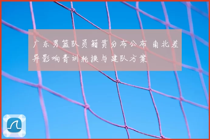 广东男篮队员籍贯分布公布 南北差异影响青训轮换与建队方案