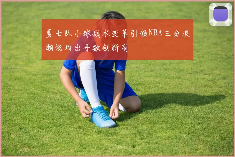 勇士队小球战术变革引领NBA三分浪潮场均出手数创新高