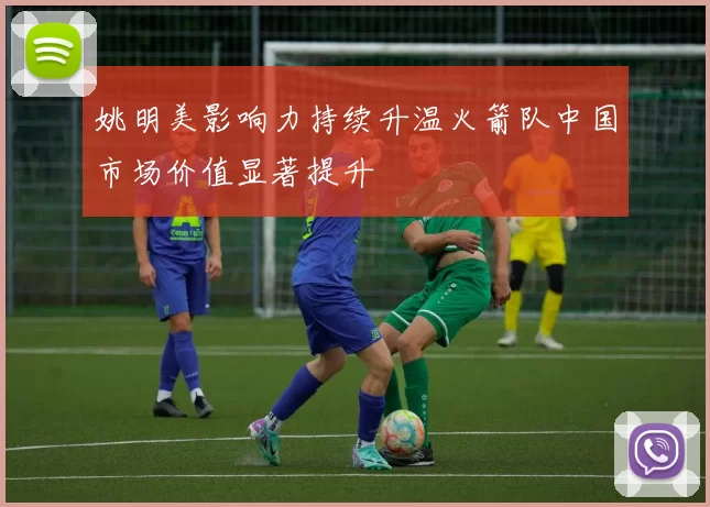 姚明美影响力持续升温火箭队中国市场价值显著提升