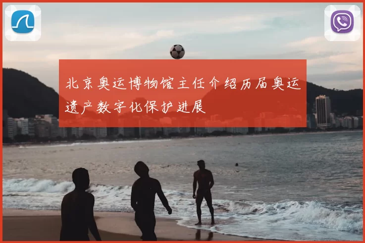 北京奥运博物馆主任介绍历届奥运遗产数字化保护进展